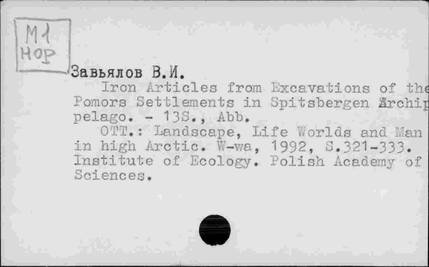 ﻿Завьялов В.И.
Iron Articles from Excavations of th« Pomors Settlements in Spitsbergen Archij pelago. - 13S., Abb.
OTT.: Landscape, Life Worlds and Man in high Arctic. W-wa, 1992, S.321-333. Institute of Ecology. Polish Academy of Sciences.